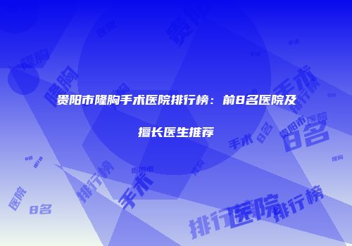 贵阳市隆胸手术医院排行榜：前8名医院及擅长医生推荐