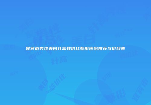 宜宾市男性美白针高性价比整形医院推荐与价目表