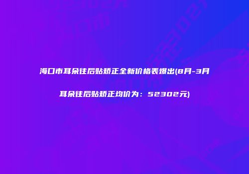 海口市耳朵往后贴矫正全新价格表爆出(8月-3月耳朵往后贴矫正均价为：52302元)
