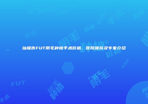 汕尾市FUT阴毛种植手术价格、医院推荐及专家介绍