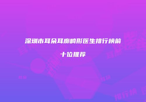 深圳市耳朵耳廓畸形医生排行榜前十位推荐