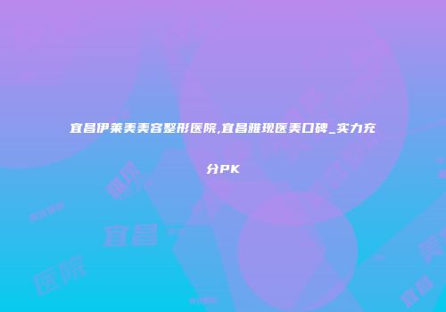 宜昌伊莱美美容整形医院,宜昌雅现医美口碑_实力充分PK
