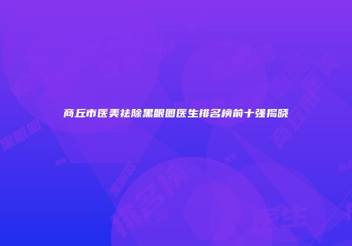 商丘市医美祛除黑眼圈医生排名榜前十强揭晓