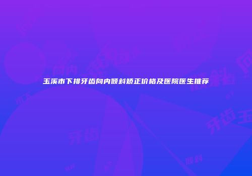 玉溪市下排牙齿向内倾斜矫正价格及医院医生推荐
