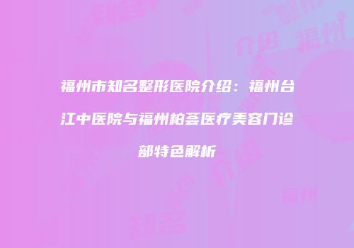 福州市知名整形医院介绍：福州台江中医院与福州柏荟医疗美容门诊部特色解析