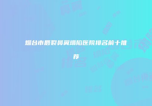 烟台市唇裂鼻翼塌陷医院排名前十推荐