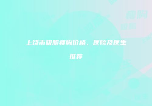 上饶市吸脂瘦胸价格、医院及医生推荐