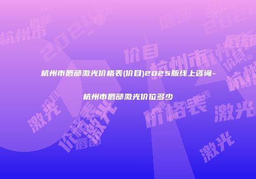 杭州市唇部激光价格表(价目)2025版线上咨询-杭州市唇部激光价位多少