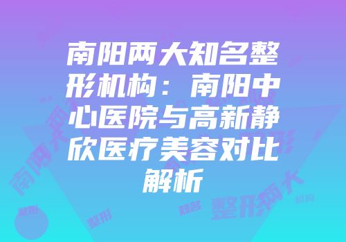 南阳两大知名整形机构：南阳中心医院与高新静欣医疗美容对比解析