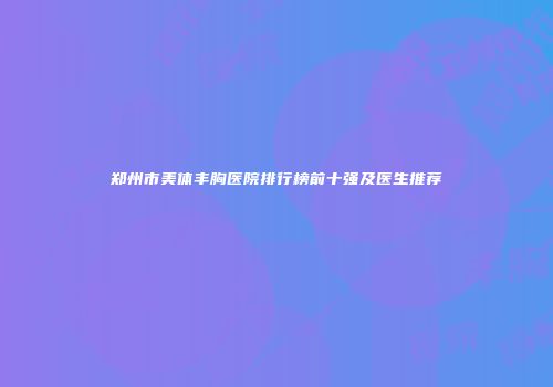 郑州市美体丰胸医院排行榜前十强及医生推荐
