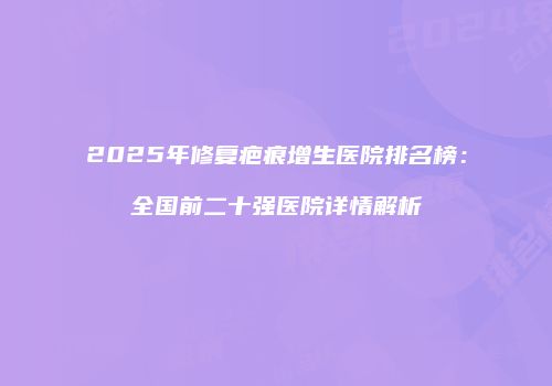 2025年修复疤痕增生医院排名榜：全国前二十强医院详情解析
