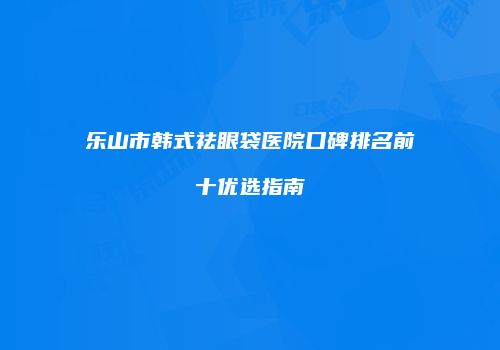 乐山市韩式祛眼袋医院口碑排名前十优选指南