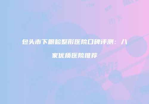 包头市下眼睑整形医院口碑评测：八家优质医院推荐