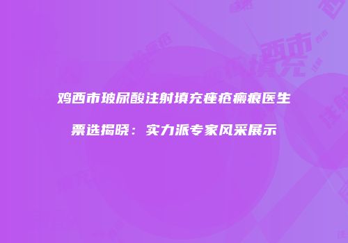 鸡西市玻尿酸注射填充痤疮瘢痕医生票选揭晓：实力派专家风采展示