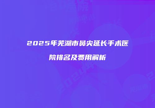 2025年芜湖市鼻尖延长手术医院排名及费用解析