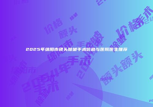 2025年绵阳市额头除皱手术价格与医院医生推荐