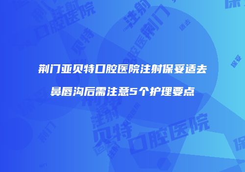 荆门亚贝特口腔医院注射保妥适去鼻唇沟后需注意5个护理要点