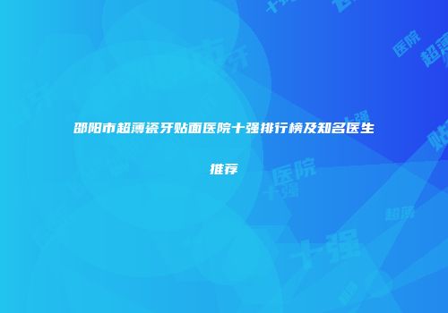 邵阳市超薄瓷牙贴面医院十强排行榜及知名医生推荐