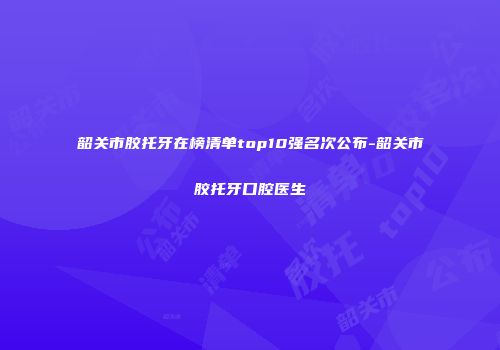 韶关市胶托牙在榜清单top10强名次公布-韶关市胶托牙口腔医生
