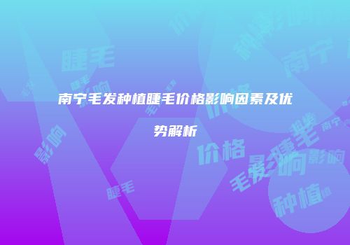南宁毛发种植睫毛价格影响因素及优势解析