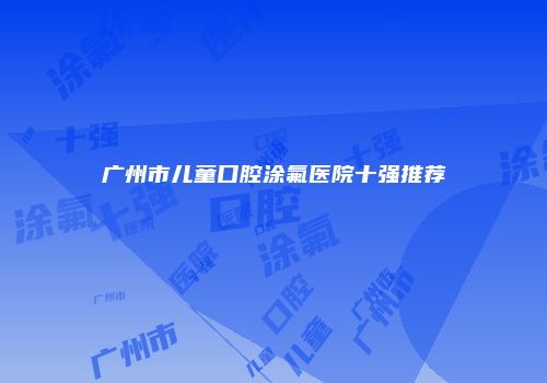广州市儿童口腔涂氟医院十强推荐