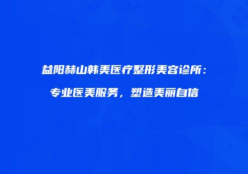 益阳赫山韩美医疗整形美容诊所：专业医美服务，塑造美丽自信