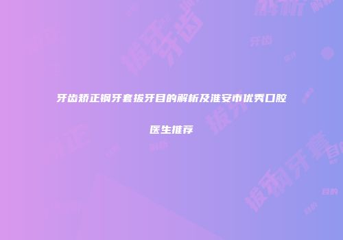 牙齿矫正钢牙套拔牙目的解析及淮安市优秀口腔医生推荐
