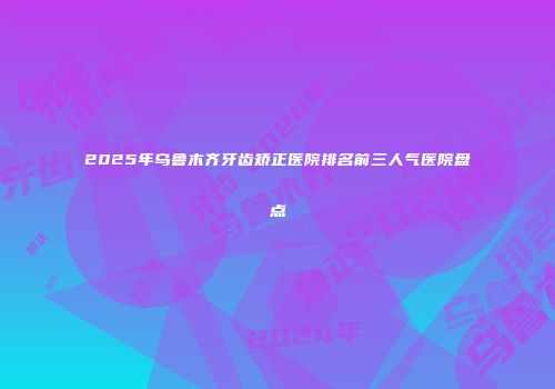 2025年乌鲁木齐牙齿矫正医院排名前三人气医院盘点