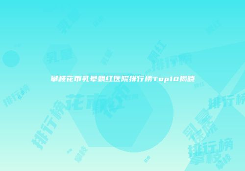 攀枝花市乳晕飘红医院排行榜Top10揭晓