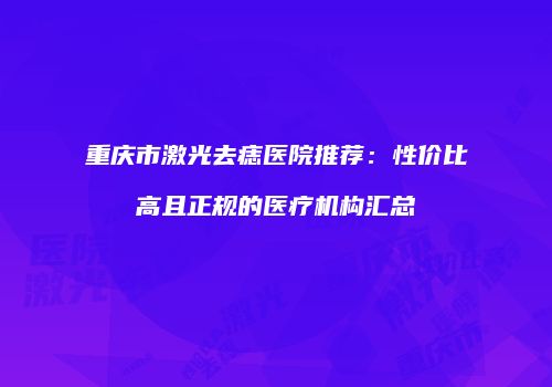 重庆市激光去痣医院推荐：性价比高且正规的医疗机构汇总