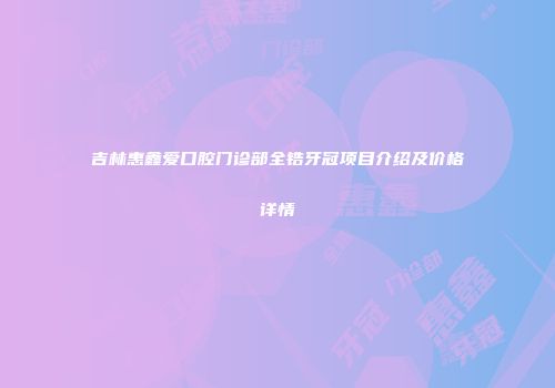 吉林惠鑫爱口腔门诊部全锆牙冠项目介绍及价格详情