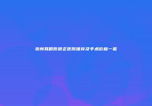 泉州耳畸形矫正医院推荐及手术价格一览