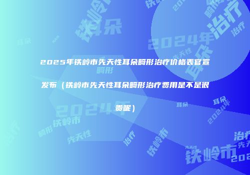 2025年铁岭市先天性耳朵畸形治疗价格表官宣发布（铁岭市先天性耳朵畸形治疗费用是不是很贵呢）
