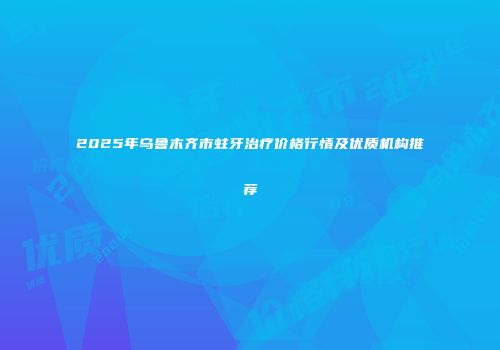 2025年乌鲁木齐市蛀牙治疗价格行情及优质机构推荐