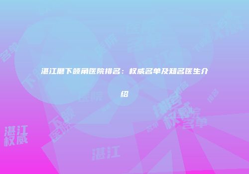 湛江磨下颌角医院排名：权威名单及知名医生介绍
