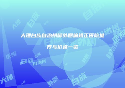 大理白族自治州脚外侧偏矫正医院推荐与价格一览