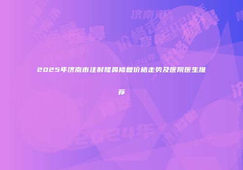 2025年济南市注射隆鼻修复价格走势及医院医生推荐