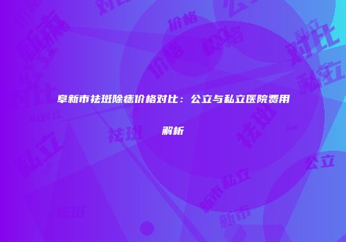 阜新市祛斑除痣价格对比：公立与私立医院费用解析