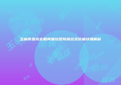 玉林市激光去眉间皱纹医院排名及价格详细解析