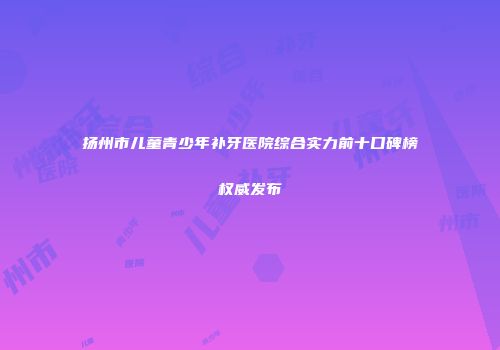 扬州市儿童青少年补牙医院综合实力前十口碑榜权威发布