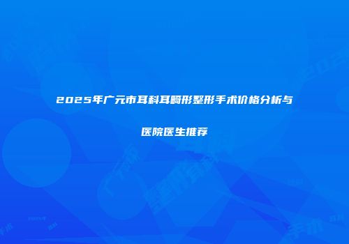 2025年广元市耳科耳畸形整形手术价格分析与医院医生推荐