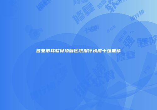 吉安市耳软骨修复医院排行榜前十强推荐