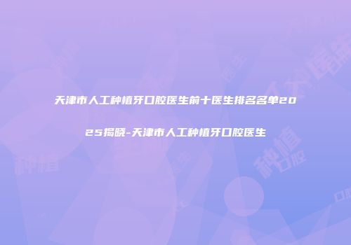 天津市人工种植牙口腔医生前十医生排名名单2025揭晓-天津市人工种植牙口腔医生