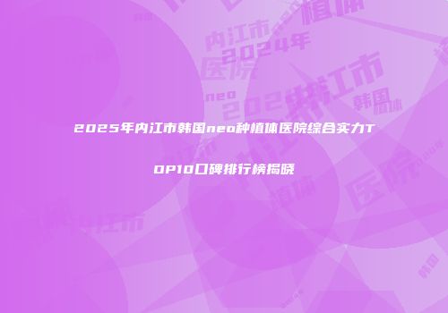 2025年内江市韩国neo种植体医院综合实力TOP10口碑排行榜揭晓