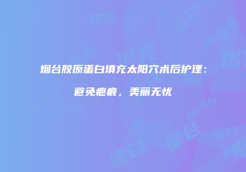 烟台胶原蛋白填充太阳穴术后护理：避免疤痕，美丽无忧