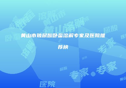 黄山市玻尿酸卧蚕溶解专家及医院推荐榜