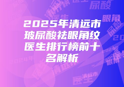 2025年清远市玻尿酸祛眼角纹医生排行榜前十名解析
