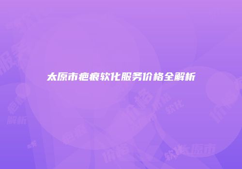 太原市疤痕软化服务价格全解析