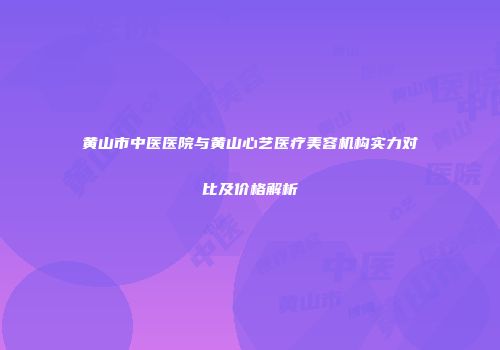 黄山市中医医院与黄山心艺医疗美容机构实力对比及价格解析