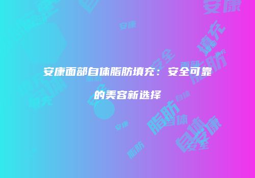 安康面部自体脂肪填充：安全可靠的美容新选择